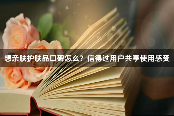 想亲肤护肤品口碑怎么？信得过用户共享使用感受