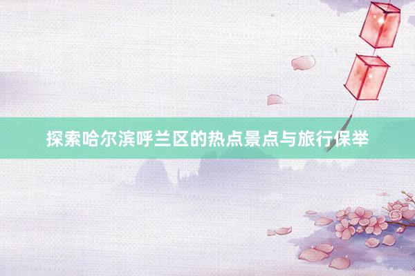 探索哈尔滨呼兰区的热点景点与旅行保举