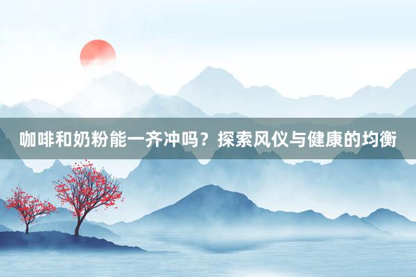 咖啡和奶粉能一齐冲吗？探索风仪与健康的均衡