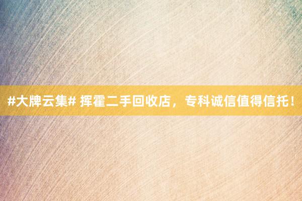 #大牌云集# 挥霍二手回收店，专科诚信值得信托！