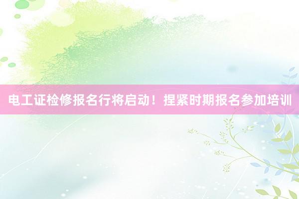 电工证检修报名行将启动！捏紧时期报名参加培训